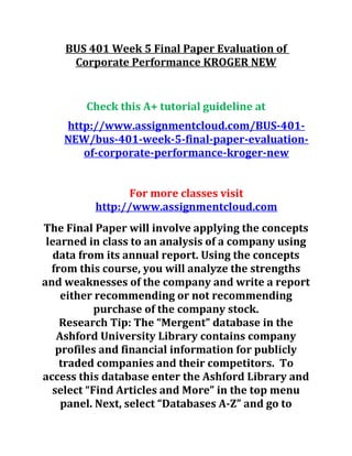BUS 401 Week 5 Final Paper Evaluation of
Corporate Performance KROGER NEW
Check this A+ tutorial guideline at
http://www.assignmentcloud.com/BUS-401-
NEW/bus-401-week-5-final-paper-evaluation-
of-corporate-performance-kroger-new
For more classes visit
http://www.assignmentcloud.com
The Final Paper will involve applying the concepts
learned in class to an analysis of a company using
data from its annual report. Using the concepts
from this course, you will analyze the strengths
and weaknesses of the company and write a report
either recommending or not recommending
purchase of the company stock.
Research Tip: The “Mergent” database in the
Ashford University Library contains company
profiles and financial information for publicly
traded companies and their competitors. To
access this database enter the Ashford Library and
select “Find Articles and More” in the top menu
panel. Next, select “Databases A-Z” and go to
 