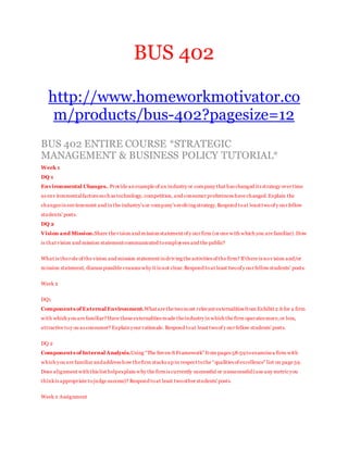 BUS 402
http://www.homeworkmotivator.co
m/products/bus-402?pagesize=12
BUS 402 ENTIRE COURSE *STRATEGIC
MANAGEMENT & BUSINESS POLICY TUTORIAL*
Week 1
DQ 1
Environmental Changes..Provide an example of an industry or company that has changed its strategy over time
as env ironmentalfactors such as technology, competition,and consumer preferences have changed.Explain the
changes in environment and in the industry’s or company’s evolving strategy.Respond toat least twoof y our fellow
students’ posts.
DQ 2
Vision and Mission.Share thevision and mission statement of y our firm (or one with which you are familiar).How
is that vision and mission statement communicated toemployees and the public?
What is therole of the vision and mission statement in driving the activities of the firm? If there is nov ision and/or
mission statement, discuss possible reasons why it is not clear.Respond toat least twoof y our fellow students’ posts.
Week 2
DQ1
Components of External Environment.What are the twomost relevant externalities from Exhibit 2.6 for a firm
with which you are familiar? Have these externalities made theindustry in which the firm operates more,or less,
attractive toy ou as consumer? Explain your rationale. Respond toat least twoof y our fellow students’ posts.
DQ 2
Components of Internal Analysis.Using “The Seven-S Framework” from pages 58-59 toexaminea firm with
which you are familiar andaddress how thefirm stacks up in respect tothe “qualities of excellence” list on page 59.
Does alignment with this list helpexplain why the firmis currently successful or unsuccessful(use any metricyou
thinkis appropriate tojudge success)? Respond toat least twoother students'posts.
Week 2 Assignment
 