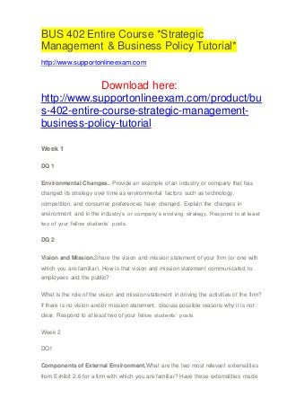 BUS 402 Entire Course *Strategic
Management & Business Policy Tutorial*
http://www.supportonlineexam.com
Download here:
http://www.supportonlineexam.com/product/bu
s-402-entire-course-strategic-management-
business-policy-tutorial
Week 1
DQ 1
Environmental Changes.. Provide an example of an industry or company that has
changed its strategy over time as environmental factors such as technology,
competition, and consumer preferences have changed. Explain the changes in
environment and in the industry’s or company’s evolving strategy. Respond to at least
two of your fellow students’ posts.
DQ 2
Vision and Mission.Share the vision and mission statement of your firm (or one with
which you are familiar). How is that vision and mission statement communicated to
employees and the public?
What is the role of the vision and mission statement in driving the activities of the firm?
If there is no vision and/or mission statement, discuss possible reasons why it is not
clear. Respond to at least two of your fellow students’ posts.
Week 2
DQ1
Components of External Environment.What are the two most relevant externalities
from Exhibit 2.6 for a firm with which you are familiar? Have these externalities made
 