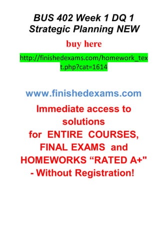 BUS 402 Week 1 DQ 1
Strategic Planning NEW
buy here
http://finishedexams.com/homework_tex
t.php?cat=1614
www.finishedexams.com
Immediate access to
solutions
for ENTIRE COURSES,
FINAL EXAMS and
HOMEWORKS “RATED A+"
- Without Registration!
 