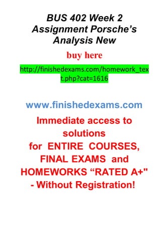 BUS 402 Week 2
Assignment Porsche’s
Analysis New
buy here
http://finishedexams.com/homework_tex
t.php?cat=1616
www.finishedexams.com
Immediate access to
solutions
for ENTIRE COURSES,
FINAL EXAMS and
HOMEWORKS “RATED A+"
- Without Registration!
 