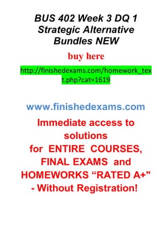 BUS 402 Week 3 DQ 1
Strategic Alternative
Bundles NEW
buy here
http://finishedexams.com/homework_tex
t.php?cat=1619
www.finishedexams.com
Immediate access to
solutions
for ENTIRE COURSES,
FINAL EXAMS and
HOMEWORKS “RATED A+"
- Without Registration!
 