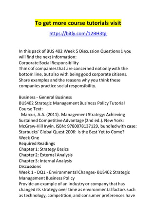 To get more course tutorials visit 
https://bitly.com/12BH3tg 
In this pack of BUS 402 Week 5 Discussion Questions 1 you 
will find the next information: 
Corporate Social Responsibility 
Think of companies that are concerned not only with the 
bottom line, but also with being good corporate citizens. 
Share examples and the reasons why you think these 
companies practice social responsibility. 
Business - General Business 
BUS402 Strategic Management Business Policy Tutorial 
Course Text: 
Marcus, A.A. (2011). Management Strategy: Achieving 
Sustained Competitive Advantage (2nd ed.). New York: 
McGraw-Hill Irwin. ISBN: 9780078137129, bundled with case: 
Starbucks’ Global Quest 2006: Is the Best Yet to Come? 
Week One 
Required Readings 
Chapter 1: Strategy Basics 
Chapter 2: External Analysis 
Chapter 3: Internal Analysis 
Discussions 
Week 1 - DQ1 - Environmental Changes- BUS402 Strategic 
Management Business Policy 
Provide an example of an industry or company that has 
changed its strategy over time as environmental factors such 
as technology, competition, and consumer preferences have 
 