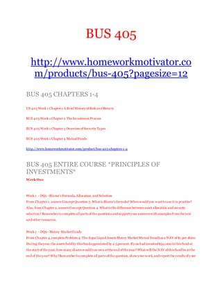 BUS 405
http://www.homeworkmotivator.co
m/products/bus-405?pagesize=12
BUS 405 CHAPTERS 1-4
US 405 Week 1 Chapter 1 A Brief History of Risk and Return
BUS 405 Week 1 Chapter 2 The Investment Process
BUS 405 Week 1 Chapter 3 Overview of Security Types
BUS 405 Week 1 Chapter 4 MutualFunds
http://www.homeworkmotivator.com/product/bus-405-chapters-1-4
BUS 405 ENTIRE COURSE *PRINCIPLES OF
INVESTMENTS*
Week One
Week 1 – DQ1 -Blume’s Formula,Allocation,and Selection
From Chapter 1,answer Concept Question 5: What is Blume’s formula? When would you want touse it in practice?
Also, from Chapter 2, answer Concept Question 4: What is the difference between asset allocation and security
selection? Remember tocomplete allparts of the questions and support your answers with examples from the text
and other resources.
Week 1 – DQ2 -Money Market Funds
From Chapter 4,complete Problem 4:The Aqua Liquid Assets Money Market Mutual Fundhas a NAV of $1 per share.
During theyear,the assets heldby this fundappreciated by 2.5percent. If y ou had invested$50,000 in this fund at
the start of the year,how many shares wouldyou own at the end of the year? What will the NAV of this fund be at the
end of the y ear? Why?Remember tocomplete all parts of the question,show your work,and report the results of y our
 