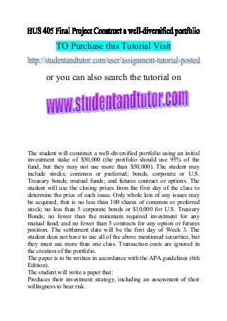 TO Purchase this Tutorial Visit
or you can also search the tutorial on
The student will construct a well-diversified portfolio using an initial
investment stake of $50,000 (the portfolio should use 95% of the
fund, but they may not use more than $50,000). The student may
include stocks, common or preferred; bonds, corporate or U.S.
Treasury bonds; mutual funds; and futures contract or options. The
student will use the closing prices from the first day of the class to
determine the price of each issue. Only whole lots of any issues may
be acquired, that is no less than 100 shares of common or preferred
stock; no less than 5 corporate bonds or $10,000 for U.S. Treasury
Bonds; no fewer than the minimum required investment for any
mutual fund; and no fewer than 5 contracts for any option or futures
position. The settlement date will be the first day of Week 3. The
student does not have to use all of the above mentioned securities, but
they must use more than one class. Transaction costs are ignored in
the creation of the portfolio.
The paper is to be written in accordance with the APA guidelines (6th
Edition).
The student will write a paper that:
Produces their investment strategy, including an assessment of their
willingness to bear risk.
 