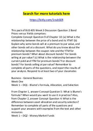 Search for more tutorials here 
https://bitly.com/1rubSER 
This pack of BUS 405 Week 3 Discussion Question 2 Bond 
Prices versus Yields comprises: 
Complete Concept Question 9 of Chapter 10: (a) What is the 
relationship between the price of a bond and its YTM? (b) 
Explain why some bonds sell at a premium to par value, and 
other bonds sell at a discount. What do you know about the 
relationship between the coupon rate and the YTM for 
premium bonds? What about discount bonds? For bonds 
selling at par value? (c) What is the relationship between the 
current yield and YTM for premium bonds? For discount 
bonds? For bonds selling at par value? Remember to 
complete all parts of the questions, and report the results of 
your analysis. Respond to at least two of your classmates 
Business - General Business 
Week One 
Week 1 – DQ1 - Blume’s Formula, Allocation, and Selection 
From Chapter 1, answer Concept Question 5: What is Blume’s 
formula? When would you want to use it in practice? Also, 
from Chapter 2, answer Concept Question 4: What is the 
difference between asset allocation and security selection? 
Remember to complete all parts of the questions and 
support your answers with examples from the text and other 
resources. 
Week 1 – DQ2 - Money Market Funds 
 