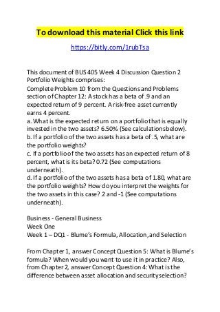 To download this material Click this link 
https://bitly.com/1rubTsa 
This document of BUS 405 Week 4 Discussion Question 2 
Portfolio Weights comprises: 
Complete Problem 10 from the Questions and Problems 
section of Chapter 12: A stock has a beta of .9 and an 
expected return of 9 percent. A risk-free asset currently 
earns 4 percent. 
a. What is the expected return on a portfolio that is equally 
invested in the two assets? 6.50% (See calculations below). 
b. If a portfolio of the two assets has a beta of .5, what are 
the portfolio weights? 
c. If a portfolio of the two assets has an expected return of 8 
percent, what is its beta? 0.72 (See computations 
underneath). 
d. If a portfolio of the two assets has a beta of 1.80, what are 
the portfolio weights? How do you interpret the weights for 
the two assets in this case? 2 and -1 (See computations 
underneath). 
Business - General Business 
Week One 
Week 1 – DQ1 - Blume’s Formula, Allocation, and Selection 
From Chapter 1, answer Concept Question 5: What is Blume’s 
formula? When would you want to use it in practice? Also, 
from Chapter 2, answer Concept Question 4: What is the 
difference between asset allocation and security selection? 
 