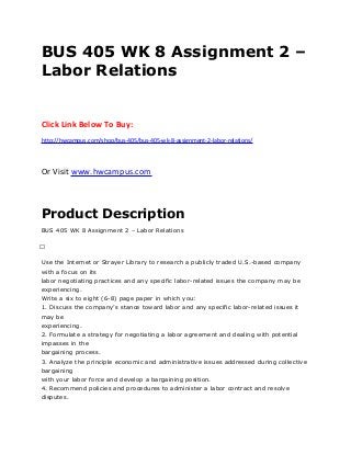BUS 405 WK 8 Assignment 2 –
Labor Relations
Click Link Below To Buy:
http://hwcampus.com/shop/bus-405/bus-405-wk-8-assignment-2-labor-relations/
Or Visit www.hwcampus.com
Product Description
BUS 405 WK 8 Assignment 2 – Labor Relations
 
Use the Internet or Strayer Library to research a publicly traded U.S.-based company
with a focus on its
labor negotiating practices and any specific labor-related issues the company may be
experiencing.
Write a six to eight (6-8) page paper in which you:
1. Discuss the company’s stance toward labor and any specific labor-related issues it
may be
experiencing.
2. Formulate a strategy for negotiating a labor agreement and dealing with potential
impasses in the
bargaining process.
3. Analyze the principle economic and administrative issues addressed during collective
bargaining
with your labor force and develop a bargaining position.
4. Recommend policies and procedures to administer a labor contract and resolve
disputes.
 