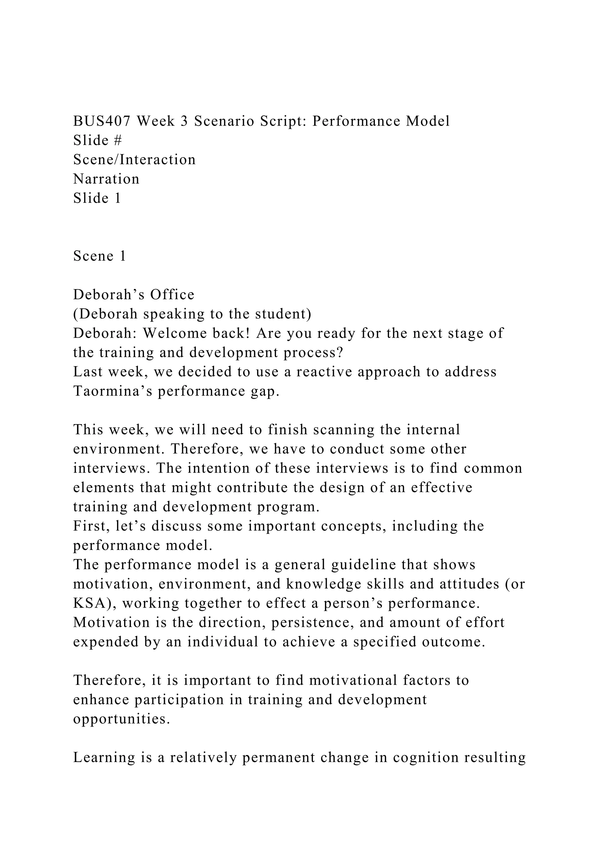 BUS407 Week 3 Scenario Script: Performance Model
Slide #
Scene/Interaction
Narration
Slide 1
Scene 1
Deborah’s Office
(Deborah speaking to the student)
Deborah: Welcome back! Are you ready for the next stage of
the training and development process?
Last week, we decided to use a reactive approach to address
Taormina’s performance gap.
This week, we will need to finish scanning the internal
environment. Therefore, we have to conduct some other
interviews. The intention of these interviews is to find common
elements that might contribute the design of an effective
training and development program.
First, let’s discuss some important concepts, including the
performance model.
The performance model is a general guideline that shows
motivation, environment, and knowledge skills and attitudes (or
KSA), working together to effect a person’s performance.
Motivation is the direction, persistence, and amount of effort
expended by an individual to achieve a specified outcome.
Therefore, it is important to find motivational factors to
enhance participation in training and development
opportunities.
Learning is a relatively permanent change in cognition resulting
 