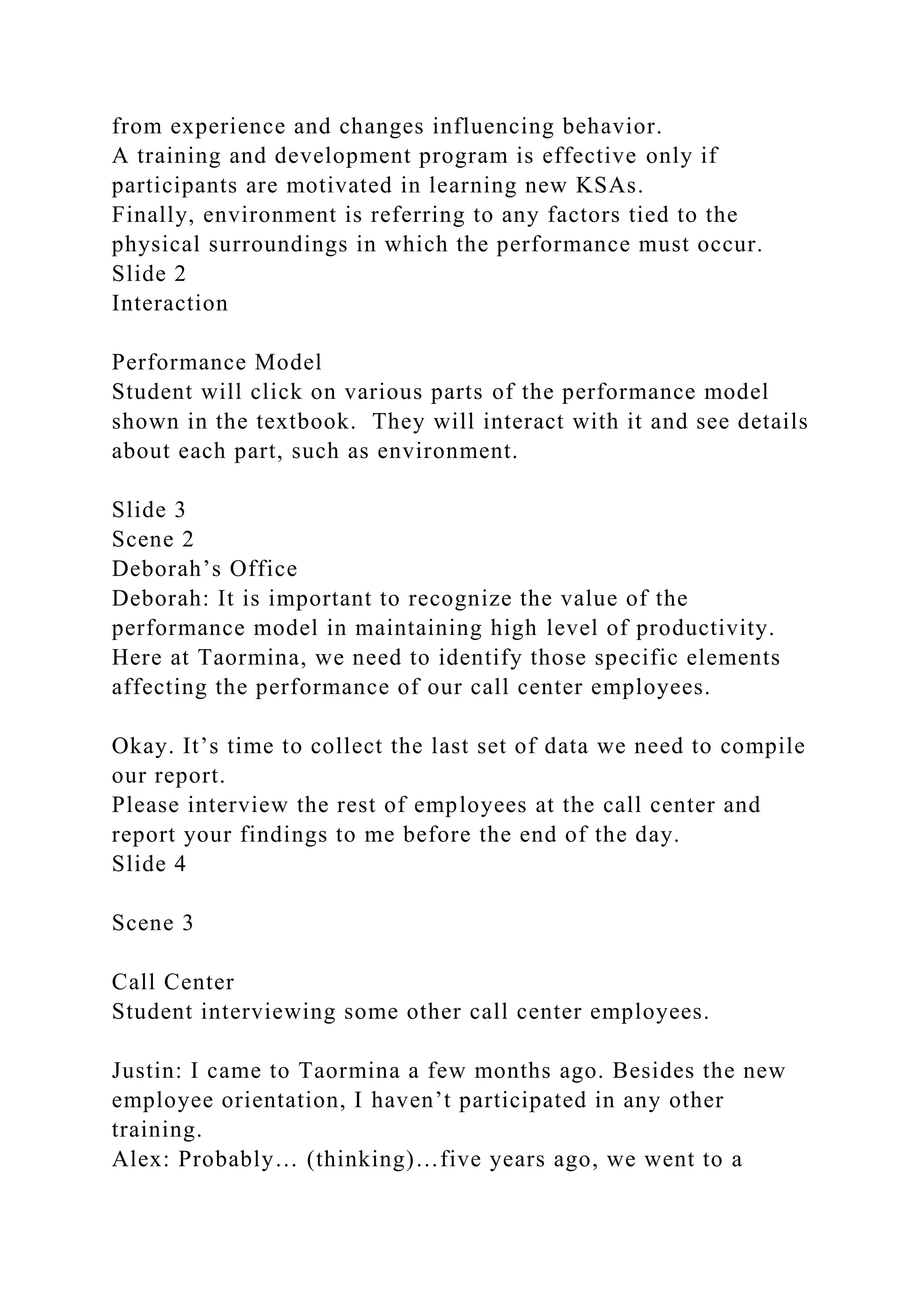 from experience and changes influencing behavior.
A training and development program is effective only if
participants are motivated in learning new KSAs.
Finally, environment is referring to any factors tied to the
physical surroundings in which the performance must occur.
Slide 2
Interaction
Performance Model
Student will click on various parts of the performance model
shown in the textbook. They will interact with it and see details
about each part, such as environment.
Slide 3
Scene 2
Deborah’s Office
Deborah: It is important to recognize the value of the
performance model in maintaining high level of productivity.
Here at Taormina, we need to identify those specific elements
affecting the performance of our call center employees.
Okay. It’s time to collect the last set of data we need to compile
our report.
Please interview the rest of employees at the call center and
report your findings to me before the end of the day.
Slide 4
Scene 3
Call Center
Student interviewing some other call center employees.
Justin: I came to Taormina a few months ago. Besides the new
employee orientation, I haven’t participated in any other
training.
Alex: Probably… (thinking)…five years ago, we went to a
 