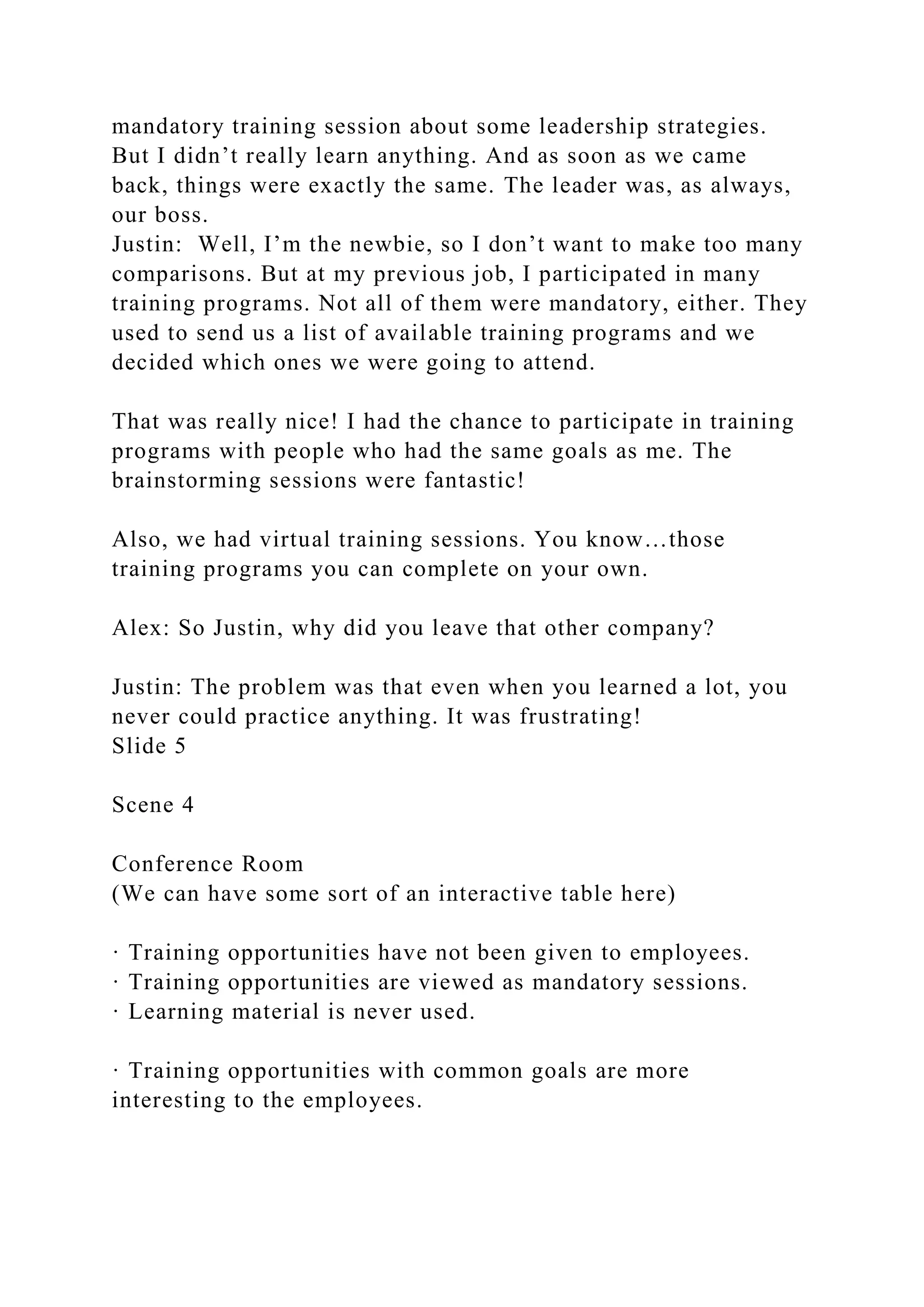 mandatory training session about some leadership strategies.
But I didn’t really learn anything. And as soon as we came
back, things were exactly the same. The leader was, as always,
our boss.
Justin: Well, I’m the newbie, so I don’t want to make too many
comparisons. But at my previous job, I participated in many
training programs. Not all of them were mandatory, either. They
used to send us a list of available training programs and we
decided which ones we were going to attend.
That was really nice! I had the chance to participate in training
programs with people who had the same goals as me. The
brainstorming sessions were fantastic!
Also, we had virtual training sessions. You know…those
training programs you can complete on your own.
Alex: So Justin, why did you leave that other company?
Justin: The problem was that even when you learned a lot, you
never could practice anything. It was frustrating!
Slide 5
Scene 4
Conference Room
(We can have some sort of an interactive table here)
· Training opportunities have not been given to employees.
· Training opportunities are viewed as mandatory sessions.
· Learning material is never used.
· Training opportunities with common goals are more
interesting to the employees.
 