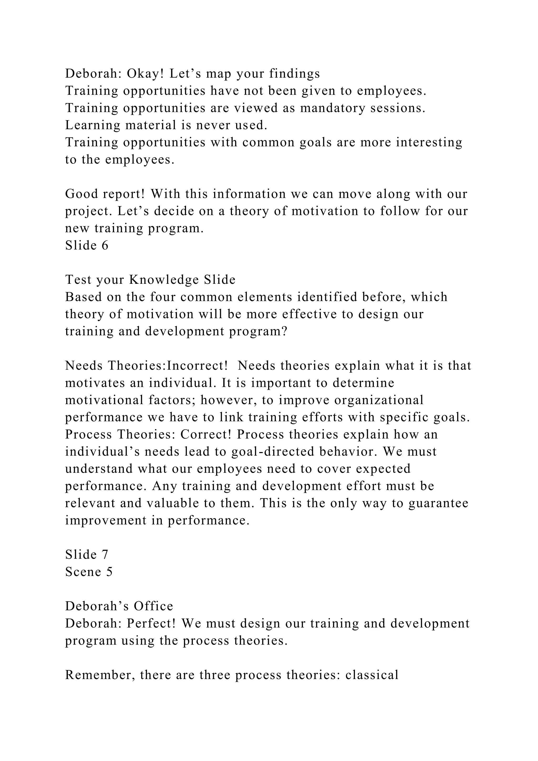 Deborah: Okay! Let’s map your findings
Training opportunities have not been given to employees.
Training opportunities are viewed as mandatory sessions.
Learning material is never used.
Training opportunities with common goals are more interesting
to the employees.
Good report! With this information we can move along with our
project. Let’s decide on a theory of motivation to follow for our
new training program.
Slide 6
Test your Knowledge Slide
Based on the four common elements identified before, which
theory of motivation will be more effective to design our
training and development program?
Needs Theories:Incorrect! Needs theories explain what it is that
motivates an individual. It is important to determine
motivational factors; however, to improve organizational
performance we have to link training efforts with specific goals.
Process Theories: Correct! Process theories explain how an
individual’s needs lead to goal-directed behavior. We must
understand what our employees need to cover expected
performance. Any training and development effort must be
relevant and valuable to them. This is the only way to guarantee
improvement in performance.
Slide 7
Scene 5
Deborah’s Office
Deborah: Perfect! We must design our training and development
program using the process theories.
Remember, there are three process theories: classical
 
