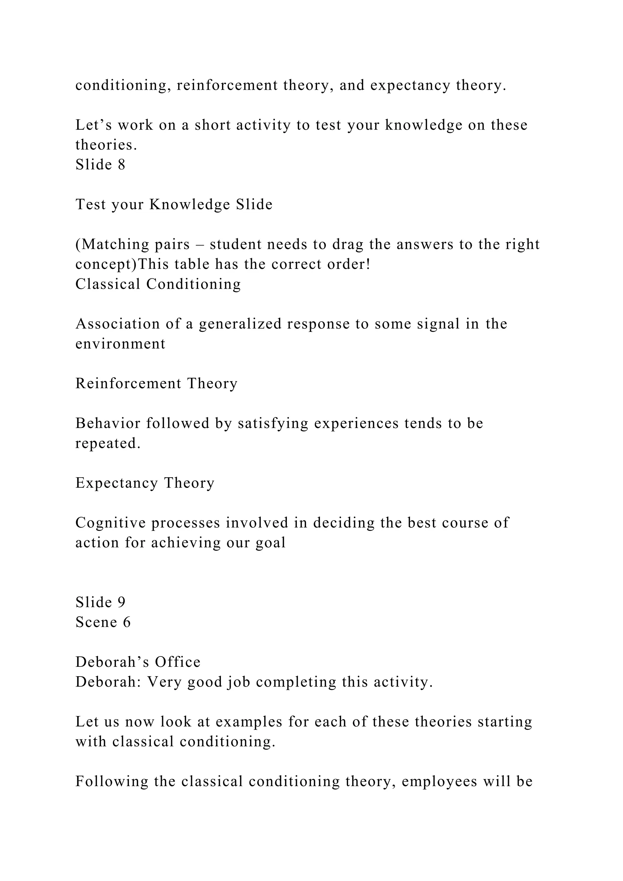 conditioning, reinforcement theory, and expectancy theory.
Let’s work on a short activity to test your knowledge on these
theories.
Slide 8
Test your Knowledge Slide
(Matching pairs – student needs to drag the answers to the right
concept)This table has the correct order!
Classical Conditioning
Association of a generalized response to some signal in the
environment
Reinforcement Theory
Behavior followed by satisfying experiences tends to be
repeated.
Expectancy Theory
Cognitive processes involved in deciding the best course of
action for achieving our goal
Slide 9
Scene 6
Deborah’s Office
Deborah: Very good job completing this activity.
Let us now look at examples for each of these theories starting
with classical conditioning.
Following the classical conditioning theory, employees will be
 