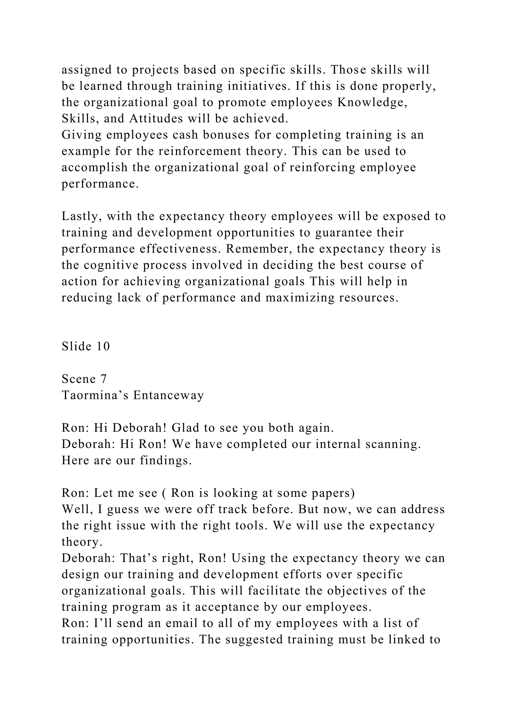 assigned to projects based on specific skills. Those skills will
be learned through training initiatives. If this is done properly,
the organizational goal to promote employees Knowledge,
Skills, and Attitudes will be achieved.
Giving employees cash bonuses for completing training is an
example for the reinforcement theory. This can be used to
accomplish the organizational goal of reinforcing employee
performance.
Lastly, with the expectancy theory employees will be exposed to
training and development opportunities to guarantee their
performance effectiveness. Remember, the expectancy theory is
the cognitive process involved in deciding the best course of
action for achieving organizational goals This will help in
reducing lack of performance and maximizing resources.
Slide 10
Scene 7
Taormina’s Entanceway
Ron: Hi Deborah! Glad to see you both again.
Deborah: Hi Ron! We have completed our internal scanning.
Here are our findings.
Ron: Let me see ( Ron is looking at some papers)
Well, I guess we were off track before. But now, we can address
the right issue with the right tools. We will use the expectancy
theory.
Deborah: That’s right, Ron! Using the expectancy theory we can
design our training and development efforts over specific
organizational goals. This will facilitate the objectives of the
training program as it acceptance by our employees.
Ron: I’ll send an email to all of my employees with a list of
training opportunities. The suggested training must be linked to
 