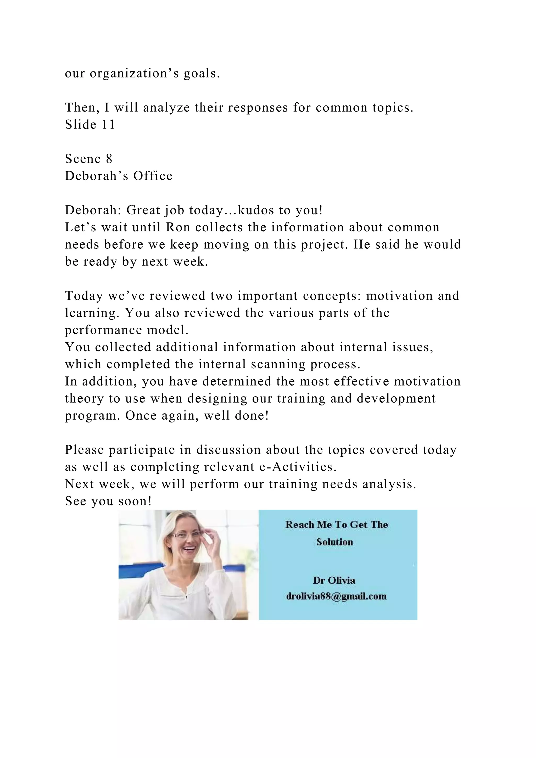 our organization’s goals.
Then, I will analyze their responses for common topics.
Slide 11
Scene 8
Deborah’s Office
Deborah: Great job today…kudos to you!
Let’s wait until Ron collects the information about common
needs before we keep moving on this project. He said he would
be ready by next week.
Today we’ve reviewed two important concepts: motivation and
learning. You also reviewed the various parts of the
performance model.
You collected additional information about internal issues,
which completed the internal scanning process.
In addition, you have determined the most effective motivation
theory to use when designing our training and development
program. Once again, well done!
Please participate in discussion about the topics covered today
as well as completing relevant e-Activities.
Next week, we will perform our training needs analysis.
See you soon!
 