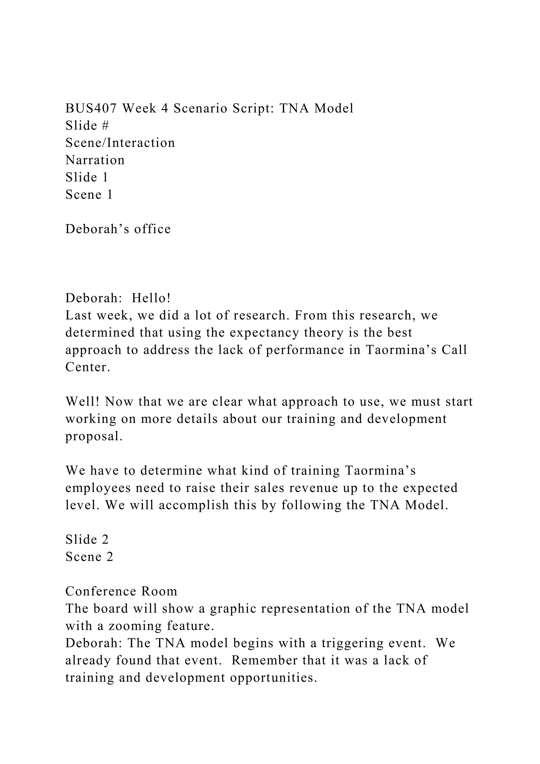 BUS407 Week 4 Scenario Script: TNA Model
Slide #
Scene/Interaction
Narration
Slide 1
Scene 1
Deborah’s office
Deborah: Hello!
Last week, we did a lot of research. From this research, we
determined that using the expectancy theory is the best
approach to address the lack of performance in Taormina’s Call
Center.
Well! Now that we are clear what approach to use, we must start
working on more details about our training and development
proposal.
We have to determine what kind of training Taormina’s
employees need to raise their sales revenue up to the expected
level. We will accomplish this by following the TNA Model.
Slide 2
Scene 2
Conference Room
The board will show a graphic representation of the TNA model
with a zooming feature.
Deborah: The TNA model begins with a triggering event. We
already found that event. Remember that it was a lack of
training and development opportunities.
 