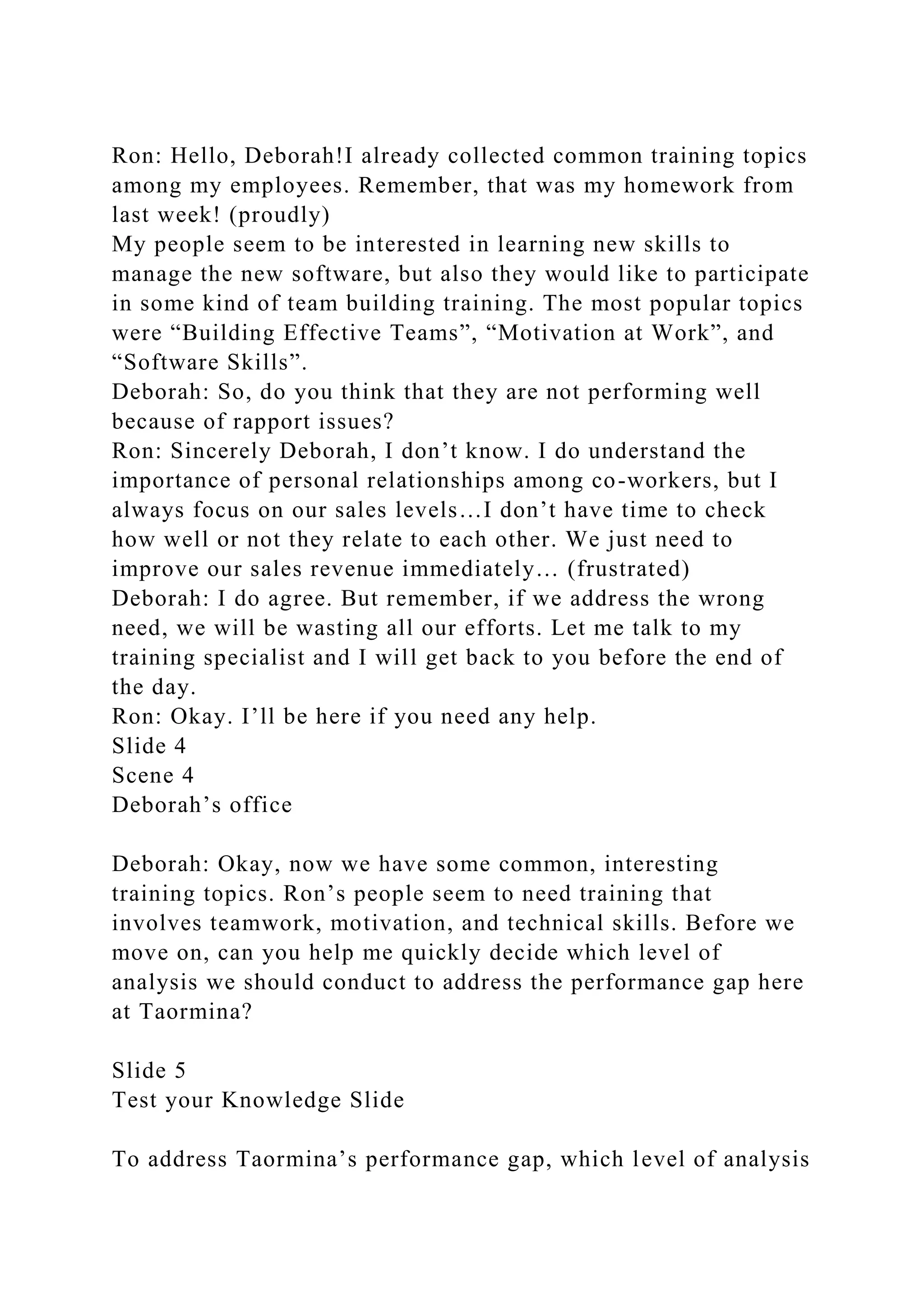 Ron: Hello, Deborah!I already collected common training topics
among my employees. Remember, that was my homework from
last week! (proudly)
My people seem to be interested in learning new skills to
manage the new software, but also they would like to participate
in some kind of team building training. The most popular topics
were “Building Effective Teams”, “Motivation at Work”, and
“Software Skills”.
Deborah: So, do you think that they are not performing well
because of rapport issues?
Ron: Sincerely Deborah, I don’t know. I do understand the
importance of personal relationships among co-workers, but I
always focus on our sales levels…I don’t have time to check
how well or not they relate to each other. We just need to
improve our sales revenue immediately… (frustrated)
Deborah: I do agree. But remember, if we address the wrong
need, we will be wasting all our efforts. Let me talk to my
training specialist and I will get back to you before the end of
the day.
Ron: Okay. I’ll be here if you need any help.
Slide 4
Scene 4
Deborah’s office
Deborah: Okay, now we have some common, interesting
training topics. Ron’s people seem to need training that
involves teamwork, motivation, and technical skills. Before we
move on, can you help me quickly decide which level of
analysis we should conduct to address the performance gap here
at Taormina?
Slide 5
Test your Knowledge Slide
To address Taormina’s performance gap, which level of analysis
 