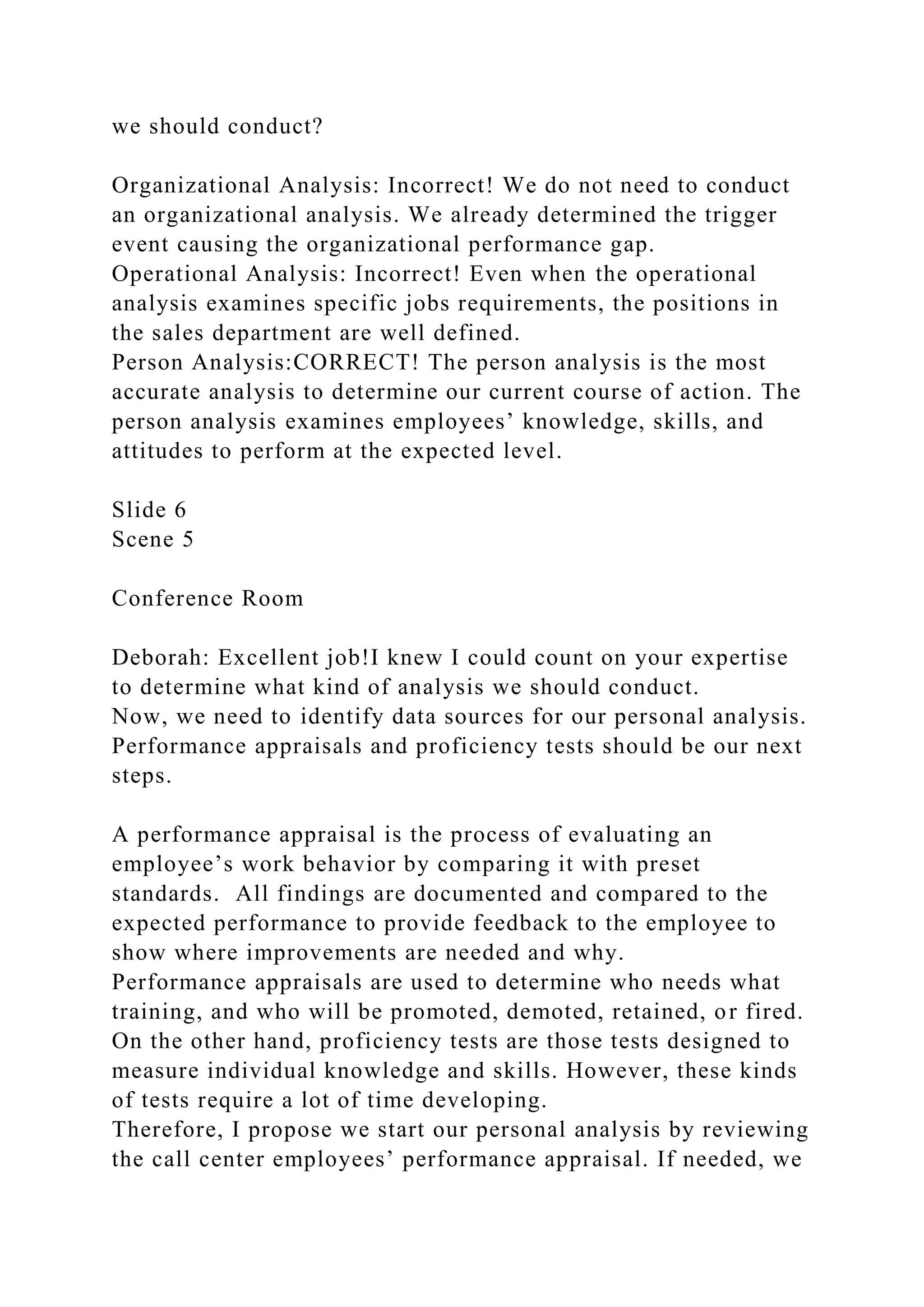 we should conduct?
Organizational Analysis: Incorrect! We do not need to conduct
an organizational analysis. We already determined the trigger
event causing the organizational performance gap.
Operational Analysis: Incorrect! Even when the operational
analysis examines specific jobs requirements, the positions in
the sales department are well defined.
Person Analysis:CORRECT! The person analysis is the most
accurate analysis to determine our current course of action. The
person analysis examines employees’ knowledge, skills, and
attitudes to perform at the expected level.
Slide 6
Scene 5
Conference Room
Deborah: Excellent job!I knew I could count on your expertise
to determine what kind of analysis we should conduct.
Now, we need to identify data sources for our personal analysis.
Performance appraisals and proficiency tests should be our next
steps.
A performance appraisal is the process of evaluating an
employee’s work behavior by comparing it with preset
standards. All findings are documented and compared to the
expected performance to provide feedback to the employee to
show where improvements are needed and why.
Performance appraisals are used to determine who needs what
training, and who will be promoted, demoted, retained, or fired.
On the other hand, proficiency tests are those tests designed to
measure individual knowledge and skills. However, these kinds
of tests require a lot of time developing.
Therefore, I propose we start our personal analysis by reviewing
the call center employees’ performance appraisal. If needed, we
 
