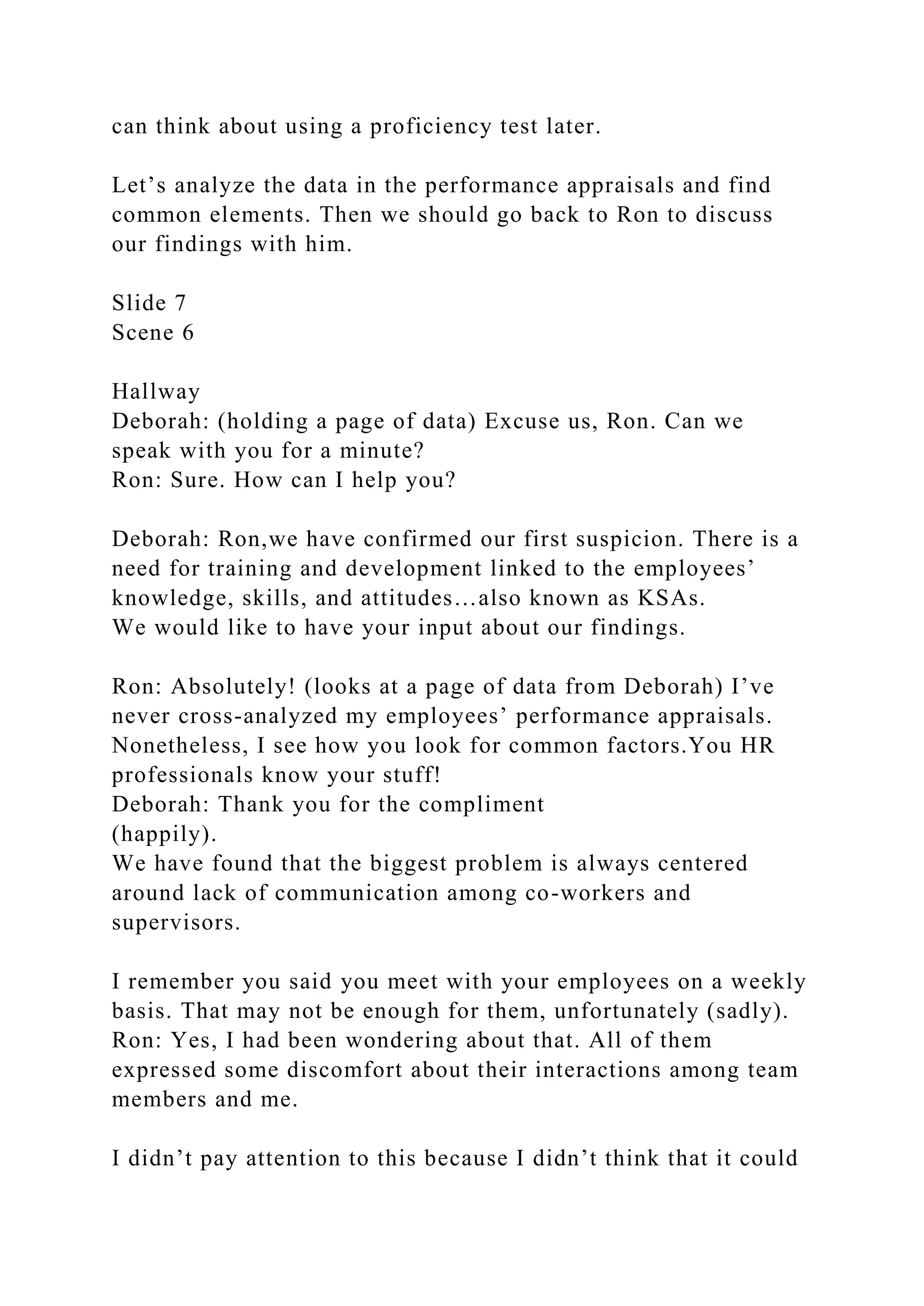 can think about using a proficiency test later.
Let’s analyze the data in the performance appraisals and find
common elements. Then we should go back to Ron to discuss
our findings with him.
Slide 7
Scene 6
Hallway
Deborah: (holding a page of data) Excuse us, Ron. Can we
speak with you for a minute?
Ron: Sure. How can I help you?
Deborah: Ron,we have confirmed our first suspicion. There is a
need for training and development linked to the employees’
knowledge, skills, and attitudes…also known as KSAs.
We would like to have your input about our findings.
Ron: Absolutely! (looks at a page of data from Deborah) I’ve
never cross-analyzed my employees’ performance appraisals.
Nonetheless, I see how you look for common factors.You HR
professionals know your stuff!
Deborah: Thank you for the compliment
(happily).
We have found that the biggest problem is always centered
around lack of communication among co-workers and
supervisors.
I remember you said you meet with your employees on a weekly
basis. That may not be enough for them, unfortunately (sadly).
Ron: Yes, I had been wondering about that. All of them
expressed some discomfort about their interactions among team
members and me.
I didn’t pay attention to this because I didn’t think that it could
 