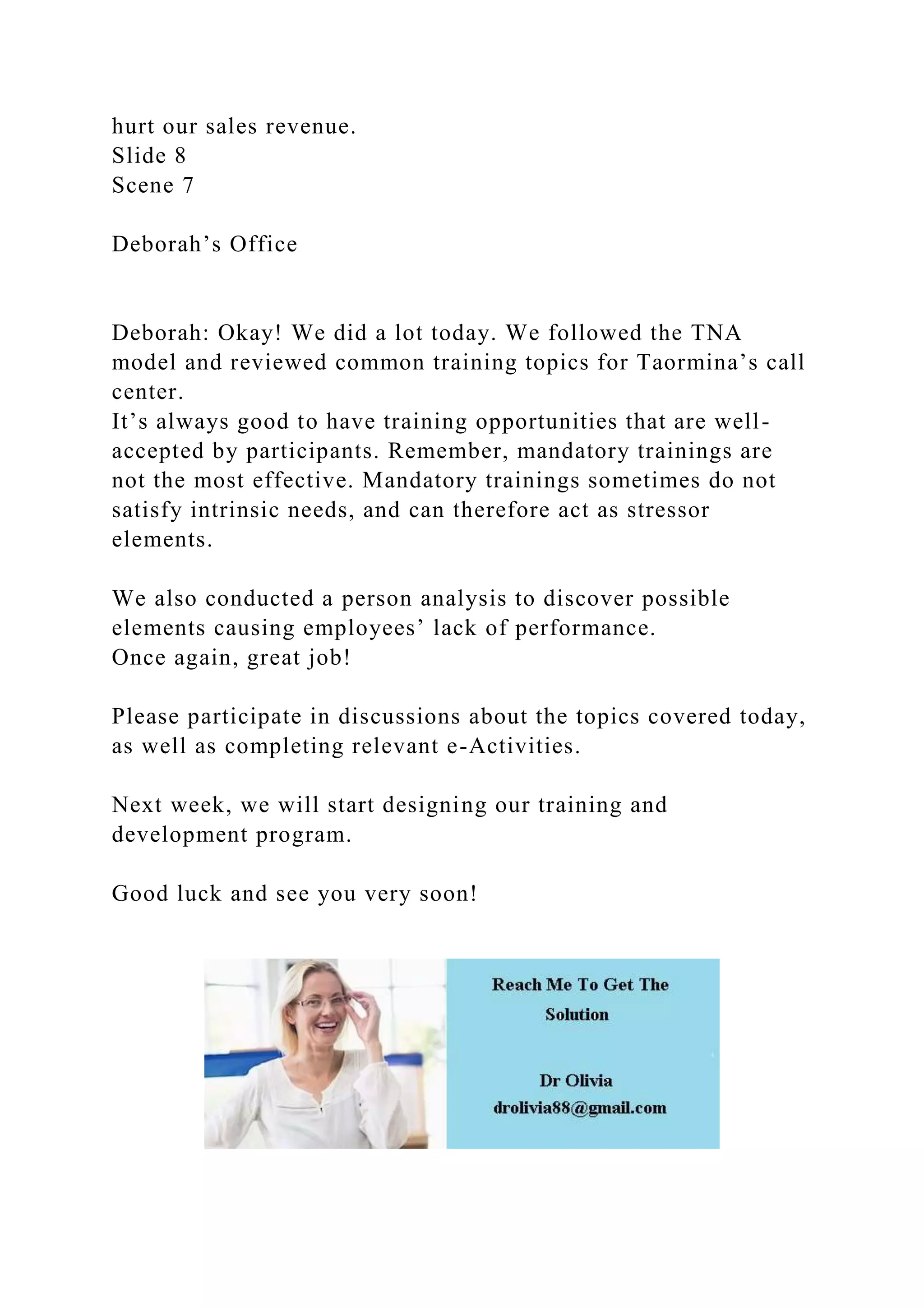 hurt our sales revenue.
Slide 8
Scene 7
Deborah’s Office
Deborah: Okay! We did a lot today. We followed the TNA
model and reviewed common training topics for Taormina’s call
center.
It’s always good to have training opportunities that are well-
accepted by participants. Remember, mandatory trainings are
not the most effective. Mandatory trainings sometimes do not
satisfy intrinsic needs, and can therefore act as stressor
elements.
We also conducted a person analysis to discover possible
elements causing employees’ lack of performance.
Once again, great job!
Please participate in discussions about the topics covered today,
as well as completing relevant e-Activities.
Next week, we will start designing our training and
development program.
Good luck and see you very soon!
 
