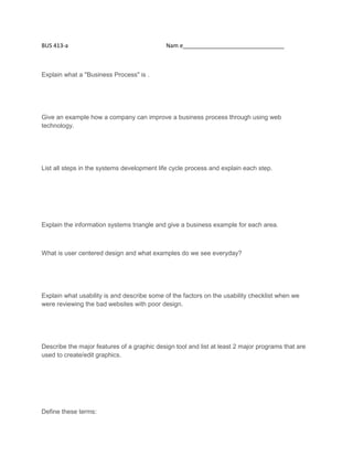 BUS 413-a Nam e________________________________
Explain what a "Business Process" is .
Give an example how a company can improve a business process through using web
technology.
List all steps in the systems development life cycle process and explain each step.
Explain the information systems triangle and give a business example for each area.
What is user centered design and what examples do we see everyday?
Explain what usability is and describe some of the factors on the usability checklist when we
were reviewing the bad websites with poor design.
Describe the major features of a graphic design tool and list at least 2 major programs that are
used to create/edit graphics.
Define these terms: