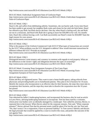 http://entirecourse.com/course/BUS-415-Business-Law/BUS-415-Week-2-DQ-3 
BUS 415 Week 2 Individual Assignment State of Confusion Paper 
http://entirecourse.com/course/BUS-415-Business-Law/BUS-415-Week-2-Individual-Assignment- 
State-of-Confusion-Paper 
BUS 415 Week 3 DQ 1 
Hazel is 84, and suffers from debilitating arthritis. Sometimes, she can barely walk. Every time Hazel 
has been unable to get around, her neighbor Ruth cooks and cleans for her until she feels better. Hazel 
has offered to pay Ruth, but Ruth always declines. One day when Hazel is feeling well, she and Ruth 
eat out in a restaurant, and Hazel tells Ruth she is going to leave her $50,000 in her will. Six months 
later, Hazel dies without leaving a will. Can Ruth successfully sue Hazel’s estate for $50,000? State the 
legal reasons for your answer. 
http://entirecourse.com/course/BUS-415-Business-Law/BUS-415-Week-3-DQ-1 
BUS 415 Week 3 DQ 2 
What is the purpose of the Uniform Commercial Code (UCC)? What types of transactions are covered 
by the UCC? What problems was the UCC designed to address? How would interstate transactions be 
different without the UCC? Provide an example. 
http://entirecourse.com/course/BUS-415-Business-Law/BUS-415-Week-3-DQ-2 
BUS 415 Week 3 DQ 3 
Distinguish between a joint tenancy and a tenancy in common with regards to real property. What are 
the differences in the owners’ rights and obligations between the types of ownership? 
http://entirecourse.com/course/BUS-415-Business-Law/BUS-415-Week-3-DQ-3 
BUS 415 Week 3 Learning Team Assignment Synopsis of Tort Cases Paper 
http://entirecourse.com/course/BUS-415-Business-Law/BUS-415-Week-3-Learning-Team- 
Assignment-Synopsis-of-Tort-Cases-Paper 
BUS 415 Week 4 DQ 1 
Elaine and Roy are registered nurses. They want to start a home health agency, taking referrals from 
physicians and providing health care to homebound patients. They plan to be in business for 10 years. 
Identify the reasons why incorporation is an effective idea for their business, the steps they must take to 
incorporate their business, and the steps they must take to dissolve the corporation once the 10 years 
has passed. 
http://entirecourse.com/course/BUS-415-Business-Law/BUS-415-Week-4-DQ-1 
BUS 415 Week 4 DQ 2 
Tom inherited his father’s landscaping business, and incorporated the business after he read an article 
in Lawn News, advising landscaping businesses to incorporate. Tom has been sued by a customer, 
whose prize rose bushes were accidentally damaged by a landscaper. Tom called his attorney, Hector, to 
represent him in the lawsuit. When Hector asked for the corporate minutes, Tom said, “What corporate 
minutes?” Hector advised Tom that his personal assets could be taken if he lost the suit, but Tom said, 
“No, don’t worry! I’m a corporation; I have no personal liability!” Is Tom correct? Identify and discuss 
the legal principle that would be applied by a court to resolve this issue, and predict the outcome of the 
suit against Tom. 
http://entirecourse.com/course/BUS-415-Business-Law/BUS-415-Week-4-DQ-2 
 