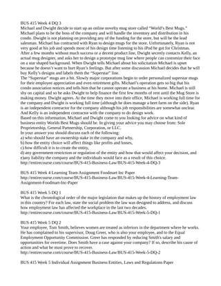 BUS 415 Week 4 DQ 3 
Michael and Dwight decide to start up an online novelty mug store called “World’s Best Mugs.” 
Michael plans to be the boss of the company and will handle the inventory and distribution in his 
condo. Dwight is not planning on providing any of the funding for the store, but will be the lead 
salesman. Michael has contracted with Ryan to design mugs for the store. Unfortunately, Ryan is not 
very good at his job and spends most of his design time listening to his iPod he got for Christmas. 
After a few months without much success or a decent product line, Dwight secretly contacts Kelly, an 
actual mug designer, and asks her to design a prototype mug line where people can customize their face 
on a star shaped background. When Dwight tells Michael about his solicitation Michael is upset 
because he doesn’t want to hurt Ryan’s feelings. But after some discussion Michael decides that he will 
buy Kelly’s designs and labels them the “Superstar” line. 
The “Superstar” mugs are a hit. Slowly major corporations begin to order personalized superstar mugs 
for their employee appreciation and even retirement gifts. Michael’s operation gets so big that his 
condo association notices and tells him that he cannot operate a business at his home. Michael is still 
shy on capital and so he asks Dwight to help finance the first few months of rent until the Mug Store is 
making money. Dwight agrees. At the time they move into their office, Michael is working full time for 
the company and Dwight is working full time (although he does manage a beet farm on the side). Ryan 
is an independent contractor for the company although his job responsibilities are somewhat unclear. 
And Kelly is an independent contractor with the company to do design work. 
Based on this information, Michael and Dwight come to you looking for advice on what kind of 
business entity Worlds Best Mugs should be. In giving your advice you may choose from: Sole 
Proprietorship, General Partnership, Corporation, or LLC. 
In your answer you should discuss each of the following: 
a) who should have an ownership stake in the company and why, 
b) how the entity choice will affect things like profits and losses, 
c) how difficult it is to create the entity, 
d) any government restriction or regulation of the entity and how that would affect your decision, and 
e)any liability the company and the individuals would face as a result of this choice. 
http://entirecourse.com/course/BUS-415-Business-Law/BUS-415-Week-4-DQ-3 
BUS 415 Week 4 Learning Team Assignment Foodmart Inc Paper 
http://entirecourse.com/course/BUS-415-Business-Law/BUS-415-Week-4-Learning-Team- 
Assignment-Foodmart-Inc-Paper 
BUS 415 Week 5 DQ 1 
What is the chronological order of the major legislation that makes up the history of employment law 
in this country? For each law, state the social problem the law was designed to address, and discuss 
how employment law has affected the workplace in the last two decades. 
http://entirecourse.com/course/BUS-415-Business-Law/BUS-415-Week-5-DQ-1 
BUS 415 Week 5 DQ 2 
Your employee, Tom Smith, believes women are treated as inferiors in the department where he works. 
He has complained to his supervisor, Doug Greer, who is also your employee, and to the Equal 
Employment Opportunity Commission. Greer has responded by reducing Smith's salary and 
opportunities for overtime. Does Smith have a case against your company? If so, describe his cause of 
action and what he must prove to recover. 
http://entirecourse.com/course/BUS-415-Business-Law/BUS-415-Week-5-DQ-2 
BUS 415 Week 5 Individual Assignment Business Entities, Laws and Regulations Paper 
 
