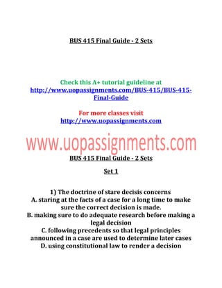 BUS 415 Final Guide - 2 Sets
Check this A+ tutorial guideline at
http://www.uopassignments.com/BUS-415/BUS-415-
Final-Guide
For more classes visit
http://www.uopassignments.com
BUS 415 Final Guide - 2 Sets
Set 1
1) The doctrine of stare decisis concerns
A. staring at the facts of a case for a long time to make
sure the correct decision is made.
B. making sure to do adequate research before making a
legal decision
C. following precedents so that legal principles
announced in a case are used to determine later cases
D. using constitutional law to render a decision
 