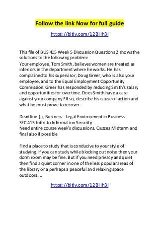 Follow the link Now for full guide 
https://bitly.com/12BHh3j 
This file of BUS 415 Week 5 Discussion Questions 2 shows the 
solutions to the following problem: 
Your employee, Tom Smith, believes women are treated as 
inferiors in the department where he works. He has 
complained to his supervisor, Doug Greer, who is also your 
employee, and to the Equal Employment Opportunity 
Commission. Greer has responded by reducing Smith's salary 
and opportunities for overtime. Does Smith have a case 
against your company? If so, describe his cause of action and 
what he must prove to recover. 
Deadline: ( ), Business - Legal Environment in Business 
SEC 415 Intro to Information Security 
Need entire course week's discussions. Quzzes Midterm and 
final also if possible 
Find a place to study that is conducive to your style of 
studying. If you can study while blocking out noise then your 
dorm room may be fine. But if you need privacy and quiet 
then find a quiet corner in one of the less popular areas of 
the library or a perhaps a peaceful and relaxing space 
outdoors.... 
https://bitly.com/12BHh3j 
