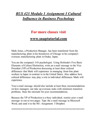 BUS 423 Module 1 Assignment 3 Cultural
Influence in Business Psychology
For more classes visit
www.snaptutorial.com
Mark Jones, a Production Manager, has been transferred from the
manufacturing plant in his hometown of Chicago to his company's
overseas manufacturing plant in Osaka, Japan.
You are the company's I-O psychologist. Using Hofstede's Five Basic
Elements of Culture Distinction, write an e-mail message to the Vice
President (VP) of Production discussing at least three cultural
differences that Mark will experience in managing front-line plant
workers in Japan in contrast to in the United States. Also address how
cultural differences may play a role in individual differences Mark will
experience.
Your e-mail message should also include at least three recommendations
on how managers can take up overseas tasks with minimum transition
problems. State the rationale for your recommendations.
Because the VP of Production is a busy individual, restrict your e-mail
message to one to two pages. Type the e-mail message in Microsoft
Word, and send it to the M1: Assignment 3 Dropbox
**********************************************************
 