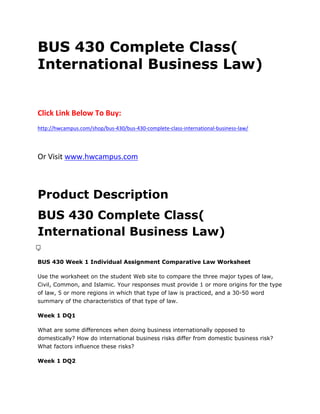 BUS 430 Complete Class(
International Business Law)
Click Link Below To Buy:
http://hwcampus.com/shop/bus-430/bus-430-complete-class-international-business-law/
Or Visit www.hwcampus.com
Product Description
BUS 430 Complete Class(
International Business Law)
 
BUS 430 Week 1 Individual Assignment Comparative Law Worksheet
Use the worksheet on the student Web site to compare the three major types of law,
Civil, Common, and Islamic. Your responses must provide 1 or more origins for the type
of law, 5 or more regions in which that type of law is practiced, and a 30-50 word
summary of the characteristics of that type of law.
Week 1 DQ1
What are some differences when doing business internationally opposed to
domestically? How do international business risks differ from domestic business risk?
What factors influence these risks?
Week 1 DQ2
 