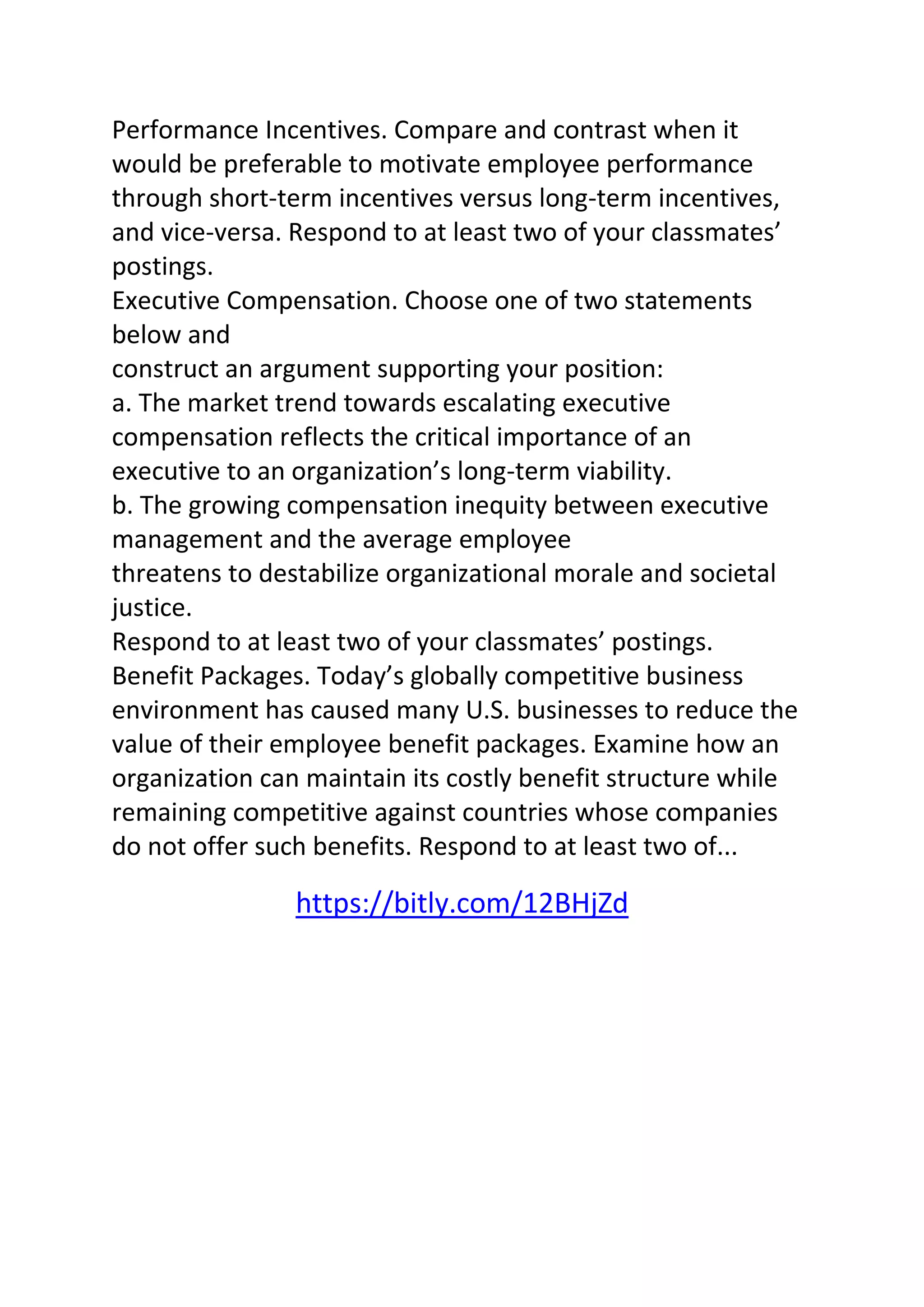 Performance Incentives. Compare and contrast when it 
would be preferable to motivate employee performance 
through short-term incentives versus long-term incentives, 
and vice-versa. Respond to at least two of your classmates’ 
postings. 
Executive Compensation. Choose one of two statements 
below and 
construct an argument supporting your position: 
a. The market trend towards escalating executive 
compensation reflects the critical importance of an 
executive to an organization’s long-term viability. 
b. The growing compensation inequity between executive 
management and the average employee 
threatens to destabilize organizational morale and societal 
justice. 
Respond to at least two of your classmates’ postings. 
Benefit Packages. Today’s globally competitive business 
environment has caused many U.S. businesses to reduce the 
value of their employee benefit packages. Examine how an 
organization can maintain its costly benefit structure while 
remaining competitive against countries whose companies 
do not offer such benefits. Respond to at least two of... 
https://bitly.com/12BHjZd 
