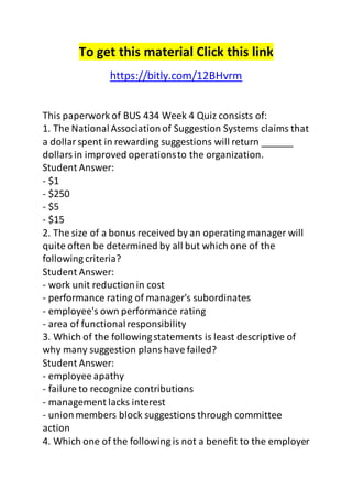 To get this material Click this link 
https://bitly.com/12BHvrm 
This paperwork of BUS 434 Week 4 Quiz consists of: 
1. The National Association of Suggestion Systems claims that 
a dollar spent in rewarding suggestions will return ______ 
dollars in improved operations to the organization. 
Student Answer: 
- $1 
- $250 
- $5 
- $15 
2. The size of a bonus received by an operating manager will 
quite often be determined by all but which one of the 
following criteria? 
Student Answer: 
- work unit reduction in cost 
- performance rating of manager's subordinates 
- employee's own performance rating 
- area of functional responsibility 
3. Which of the following statements is least descriptive of 
why many suggestion plans have failed? 
Student Answer: 
- employee apathy 
- failure to recognize contributions 
- management lacks interest 
- union members block suggestions through committee 
action 
4. Which one of the following is not a benefit to the employer 
 