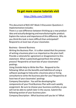 To get more course tutorials visit 
https://bitly.com/12BHV0J 
This document of BUS 437 Week 3 Discussion Questions 1 
Implementation includes: 
There is a vast difference between thinking up a new product 
idea and actually designing and manufacturing the product. 
Explain the nature and importance of this difference. Why do 
you think this task is more difficult than anticipated? 
Respond to at least two of your classmates 
Business - General Business 
Writing the Business Plan . It is often stated that the process 
of writing a business plan is as important as the plan itself. 
Provide a rationale for agreement or disagreement to this 
statement. What is potentially gained from the writing 
process? Respond to at least two of your classmates’ 
postings. 
Using Outside Help to Write the Plan . Respond to the 
following: What are the benefits and liabilities of using a 
software package to help write a business plan or hiring 
consultants to write the business plan for you? Respond to at 
least two of your classmates’ postings 
Company Description . You will be developing the 
components of your Final Business Plan with each weekly 
assignment. Be sure to choose your business carefully, as you 
will not be able to switch later in the course. Submit the 
following section of your business plan: 
Company Description : What business will you be in? What 
 