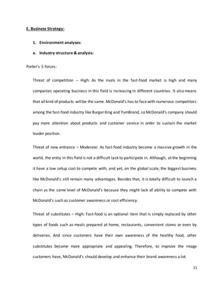 11
E. Business Strategy:
1. Environment analyses:
a. Industry structure & analysis:
Porter’s 5 forces:
Threat of competition – High: As the rivals in the fast-food market is high and many
companies operating business in this field is increasing in different countries. It also means
that allkind of products willbe the same. McDonald’s has to facewith numerous competitors
among the fast-food industry like Burger King and YumBrand, so McDonald’s company should
pay more attention about products and customer service in order to sustain the market
leader position.
Threat of new entrance – Moderate: As fast-food industry become a massive growth in the
world, the entry in this field is not a difficult task to participate in. Although, at the beginning
it have a low setup cost to compete with, and yet, on the global scale, the biggest business
like McDonald’s still remain many advantages. Besides that, it is totally difficult to launch a
chain as the same level of McDonald’s because they might lack of ability to compete with
McDonald’s such as customer awareness or cost efficiency.
Threat of substitutes – High: Fast-food is an optional item that is simply replaced by other
types of foods such as meals prepared at home, restaurants, convenient stores or even by
deliveries. And since customers have their own awareness of the healthy food, other
substitutes become more appropriate and appealing. Therefore, to improve the image
customers have, McDonald’s should develop and enhance their brand awareness a lot.
 