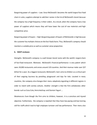 12
Bargaining power of suppliers – Low: Since McDonald’s becomes the world largest fast-food
chain in sales, suppliers attempt to add their names in the list of McDonald’s brand because
the company has a high frequency in their orders. As a result, when the company have a low
power of suppliers which means they will have lower the cost of raw materials and high
competitive price.
Bargaining power of buyers – High: Bargaining power of buyers of McDonalds is high because
the customer has multiple choices on the fast-food chains.Thus, McDonald’s company should
maintain a suitable price as well as customer value proposition.
b. SWOT analyses:
Strengths: McDonald’s company is a well-known brand name with the world’s largest chain
of fast-food restaurant. Moreover, McDonald’s financial performance is very potent which
owns 34,000 restaurants and serves around 119 countries. And their revenue make over $27
billion for a year. As a biggest restaurant, McDonald’s main aims to children as a critical part
of their ongoing business by providing playground and toys for kids. Located in many
countries, the company also changes their menu adaptively regarding in different regions in
order to match with variety cultures. Another strength is that the firm collaborates other
brands such as Coca Cola, Heinz ketchup and Dannon Yogurt …
Weaknesses: Even though the firm aims to children, however, it is a sensitive and injured
objective. Furthermore, the company is reported that they have low paying and low training
skill for staffs which lead to high employee turnover and low performance. Their menu also
 