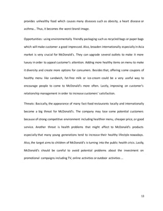 13
provides unhealthy food which causes many diseases such as obesity, a heart disease or
asthma… Thus, it becomes the worst brand image.
Opportunities: using environmentally friendly packaging such as recycled bags or paper bags
which will make customer a good impressed. Also, broaden internationally especially in Asia
market is very crucial for McDonald’s. They can upgrade several outlets to make it more
luxury in order to appeal customer’s attention. Adding more healthy items on menu to make
it diversity and create more options for consumers. Besides that, offering some coupons of
healthy menu like sandwich, fat-free milk or ice-cream could be a very useful way to
encourage people to come to McDonald’s more often. Lastly, improving on customer’s
relationship management in order to increase customers’ satisfaction.
Threats: Basically, the appearance of many fast-food restaurants locally and internationally
become a big threat for McDonald’s. The company may lose some potential customers
because of strong competitive environment including healthier menu, cheaper price, or good
service. Another threat is health problems that might affect to McDonald’s products
especially that many young generations tend to increase their healthy lifestyle nowadays.
Also, the target aims to children of McDonald’s is turning into the public health crisis. Lastly,
McDonald’s should be careful to avoid potential problems about the investment on
promotional campaigns including TV, online activities or outdoor activities …
 