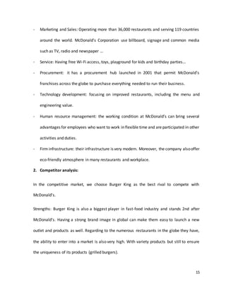 15
- Marketing and Sales: Operating more than 36,000 restaurants and serving 119 countries
around the world. McDonald’s Corporation use billboard, signage and common media
such as TV, radio and newspaper …
- Service: Having free Wi-Fi access, toys, playground for kids and birthday parties…
- Procurement: it has a procurement hub launched in 2001 that permit McDonald’s
franchises across the globe to purchase everything needed to run their business.
- Technology development: focusing on improved restaurants, including the menu and
engineering value.
- Human resource management: the working condition at McDonald’s can bring several
advantages for employees who want to work in flexible time and are participated in other
activities and duties.
- Firm infrastructure: their infrastructure is very modern. Moreover, the company alsooffer
eco-friendly atmosphere in many restaurants and workplace.
2. Competitor analysis:
In the competitive market, we choose Burger King as the best rival to compete with
McDonald’s.
Strengths: Burger King is also a biggest player in fast-food industry and stands 2nd after
McDonald’s. Having a strong brand image in global can make them easy to launch a new
outlet and products as well. Regarding to the numerous restaurants in the globe they have,
the ability to enter into a market is also very high. With variety products but still to ensure
the uniqueness of its products (grilled burgers).
 