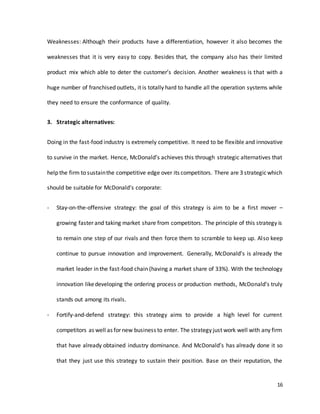 16
Weaknesses: Although their products have a differentiation, however it also becomes the
weaknesses that it is very easy to copy. Besides that, the company also has their limited
product mix which able to deter the customer’s decision. Another weakness is that with a
huge number of franchised outlets, it is totally hard to handle all the operation systems while
they need to ensure the conformance of quality.
3. Strategic alternatives:
Doing in the fast-food industry is extremely competitive. It need to be flexible and innovative
to survive in the market. Hence, McDonald’s achieves this through strategic alternatives that
help the firm to sustainthe competitive edge over its competitors. There are 3 strategicwhich
should be suitable for McDonald’s corporate:
- Stay-on-the-offensive strategy: the goal of this strategy is aim to be a first mover –
growing faster and taking market share from competitors. The principle of this strategy is
to remain one step of our rivals and then force them to scramble to keep up. Also keep
continue to pursue innovation and improvement. Generally, McDonald’s is already the
market leader in the fast-food chain (having a market share of 33%). With the technology
innovation likedeveloping the ordering process or production methods, McDonald’s truly
stands out among its rivals.
- Fortify-and-defend strategy: this strategy aims to provide a high level for current
competitors as well as for new business to enter. The strategy just work well with any firm
that have already obtained industry dominance. And McDonald’s has already done it so
that they just use this strategy to sustain their position. Base on their reputation, the
 