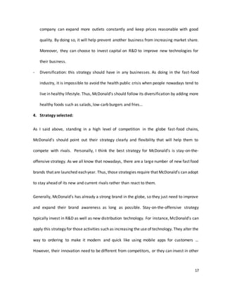 17
company can expand more outlets constantly and keep prices reasonable with good
quality. By doing so, it will help prevent another business from increasing market share.
Moreover, they can choose to invest capital on R&D to improve new technologies for
their business.
- Diversification: this strategy should have in any businesses. As doing in the fast-food
industry, it is impossible to avoid the health public crisis when people nowadays tend to
live in healthy lifestyle. Thus, McDonald’s should follow its diversification by adding more
healthy foods such as salads, low-carb burgers and fries…
4. Strategy selected:
As I said above, standing in a high level of competition in the globe fast-food chains,
McDonald’s should point out their strategy clearly and flexibility that will help them to
compete with rivals. Personally, I think the best strategy for McDonald’s is stay-on-the-
offensive strategy. As we all know that nowadays, there are a large number of new fast food
brands that are launched eachyear. Thus, those strategies require that McDonald’s can adopt
to stay ahead of its new and current rivals rather than react to them.
Generally, McDonald’s has already a strong brand in the globe, so they just need to improve
and expand their brand awareness as long as possible. Stay-on-the-offensive strategy
typically invest in R&D as well as new distribution technology. For instance, McDonald’s can
apply this strategy for those activities such as increasing the use of technology. They alter the
way to ordering to make it modern and quick like using mobile apps for customers …
However, their innovation need to be different from competitors, or they can invest in other
 