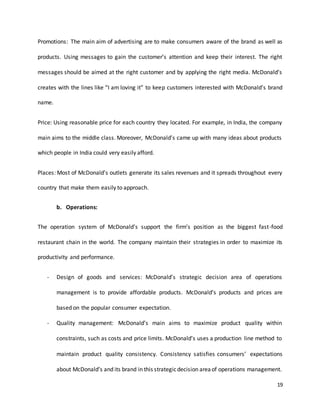 19
Promotions: The main aim of advertising are to make consumers aware of the brand as well as
products. Using messages to gain the customer’s attention and keep their interest. The right
messages should be aimed at the right customer and by applying the right media. McDonald’s
creates with the lines like “I am loving it” to keep customers interested with McDonald’s brand
name.
Price: Using reasonable price for each country they located. For example, in India, the company
main aims to the middle class. Moreover, McDonald’s came up with many ideas about products
which people in India could very easily afford.
Places: Most of McDonald’s outlets generate its sales revenues and it spreads throughout every
country that make them easily to approach.
b. Operations:
The operation system of McDonald’s support the firm’s position as the biggest fast-food
restaurant chain in the world. The company maintain their strategies in order to maximize its
productivity and performance.
- Design of goods and services: McDonald’s strategic decision area of operations
management is to provide affordable products. McDonald’s products and prices are
based on the popular consumer expectation.
- Quality management: McDonald’s main aims to maximize product quality within
constraints, such as costs and price limits. McDonald’s uses a production line method to
maintain product quality consistency. Consistency satisfies consumers’ expectations
about McDonald’s and its brand in this strategicdecision areaof operations management.
 