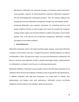 20
- Maintenance: McDonald’s lets restaurant managers or franchisees select maintenance
service providers. However, for kitchen/production equipment, McDonald’s Corporation
also has certified/approved maintenance providers. Thus, the company addresses this
strategic decision area of operations management through local and corporate control.
- Scheduling: McDonald’s uses corporate conventions for scheduling, based on local
market conditions and laws, as well as supply chain needs. For example, the company’s
strategy involves regular and seasonal schedules to address fluctuations in local market
demand. Thus, in this decision area of operations management, McDonald’s is flexible
and adapts to local market conditions.
c. Human Resources:
McDonald's Corporation which is the largest fast food supply company, serves about 86 million
customers in 119 countries every day. To support this business, 761,000 employees are working
for McDonalds in 2013. The goal of this report is to assess the effectiveness of McDonald’s HR
policy in a business view. Motivation at work is viewed increasingly as being a significant factor
in contributing to a company’s overall success in achieving corporate goals.
McDonald’s Workforce: McDonald's ensures healthy, practical and safe work environment for all
employees which will force the employees motivated as they are giving their best performances.
In addition, employees with high level involvement can enable them to improve their
productiveness and improve team work performance. McDonald's ensures eco-friendly
workplaces and thus enhances the employee's pride and satisfaction.
 