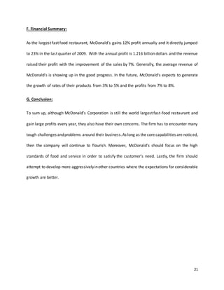 21
F. Financial Summary:
As the largest fast food restaurant, McDonald's gains 12% profit annually and it directly jumped
to 23% in the last quarter of 2009. With the annual profit is 1.216 billion dollars and the revenue
raised their profit with the improvement of the sales by 7%. Generally, the average revenue of
McDonald's is showing up in the good progress. In the future, McDonald's expects to generate
the growth of rates of their products from 3% to 5% and the profits from 7% to 8%.
G. Conclusion:
To sum up, although McDonald’s Corporation is still the world largest fast-food restaurant and
gain large profits every year, they also have their own concerns. The firm has to encounter many
tough challenges andproblems around their business.As long as the core capabilities are noticed,
then the company will continue to flourish. Moreover, McDonald’s should focus on the high
standards of food and service in order to satisfy the customer’s need. Lastly, the firm should
attempt to develop more aggressivelyinother countries where the expectations for considerable
growth are better.
 