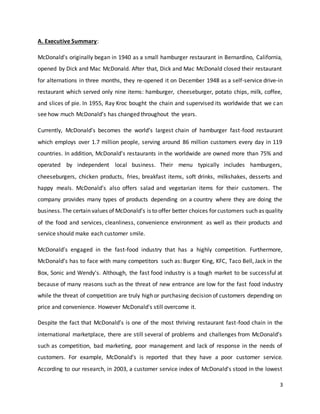 3
A. Executive Summary:
McDonald's originally began in 1940 as a small hamburger restaurant in Bernardino, California,
opened by Dick and Mac McDonald. After that, Dick and Mac McDonald closed their restaurant
for alternations in three months, they re-opened it on December 1948 as a self-service drive-in
restaurant which served only nine items: hamburger, cheeseburger, potato chips, milk, coffee,
and slices of pie. In 1955, Ray Kroc bought the chain and supervised its worldwide that we can
see how much McDonald’s has changed throughout the years.
Currently, McDonald’s becomes the world’s largest chain of hamburger fast-food restaurant
which employs over 1.7 million people, serving around 86 million customers every day in 119
countries. In addition, McDonald's restaurants in the worldwide are owned more than 75% and
operated by independent local business. Their menu typically includes hamburgers,
cheeseburgers, chicken products, fries, breakfast items, soft drinks, milkshakes, desserts and
happy meals. McDonald’s also offers salad and vegetarian items for their customers. The
company provides many types of products depending on a country where they are doing the
business.The certain values of McDonald’s is to offer better choices for customers such as quality
of the food and services, cleanliness, convenience environment as well as their products and
service should make each customer smile.
McDonald’s engaged in the fast-food industry that has a highly competition. Furthermore,
McDonald’s has to face with many competitors such as: Burger King, KFC, Taco Bell, Jack in the
Box, Sonic and Wendy's. Although, the fast food industry is a tough market to be successful at
because of many reasons such as the threat of new entrance are low for the fast food industry
while the threat of competition are truly high or purchasing decision of customers depending on
price and convenience. However McDonald's still overcome it.
Despite the fact that McDonald’s is one of the most thriving restaurant fast-food chain in the
international marketplace, there are still several of problems and challenges from McDonald’s
such as competition, bad marketing, poor management and lack of response in the needs of
customers. For example, McDonald’s is reported that they have a poor customer service.
According to our research, in 2003, a customer service index of McDonald's stood in the lowest
 