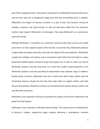 5
part of their ongoing business. Those parents would like to visit McDonald’s because they have a
treat for their kids such as playground, happy meal with toys and birthday party. In addition,
McDonald’s also targets on business customer as a part of their core business. During the
workday, customers may “grab and go”, or they can take-away coffee from the restaurant.
Another major target of McDonald's is to teenagers. They enjoy McDonald’s as a cool place to
meet their friends.
Although McDonald’s is considered as a convenient restaurant with quick service and suitable
price, there are many negative aspects of the business. As we know that, McDonald’s produces
a largenumber of products every day. And under the impact of this mass production, McDonald’s
created new methods and systems such as using frozen beef rather than fresh beef or using a
genetically-modified potato instead of using locally grown one in order to make sure that all
McDonald’s products have the same taste. As a result from a public health perspective, all of
McDonald’s products raises the possibility of contamination from unknown origin. In addition,
besides doing a business, McDonald’s also has a charity fund which helps children with life
threatening illnesses. Despite the fact that they make effort to support children with fatal
disease,their products offered for customers can alsolead to heart disease,obesity, asthma, and
possibly mad cow disease.
McDonald’s vision statement and mission statement are conducts for the firm’s leadership in the
global fast-food industry:
McDonald’s vision statement is officially stated as follows: “Our overall vision is for McDonald’s
to become a modern, progressive burger company delivering a contemporary customer
 