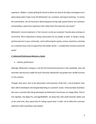 6
experience. Modern is about getting the brand to where we need to be today and progressive is
about doing what it takes to be the McDonald’s our customers will expect tomorrow. To realize
this commitment, we are focused on delivering great tasting, high-quality food to our customers
and providing a world-class experience that makes them feel welcome and valued.”
McDonald’s mission statement is “Our mission is to be our customers’ favorite place and way to
eat & drink. We’re dedicated to being a great place for our people to work; to being a strong,
positive presence in your community; and to delivering the quality, service, cleanliness and value
our customers have come to expect from the Golden Arches – a symbol that’s trusted around the
world.”
C. Historical Performance Review vs. Goals:
 Industry performance:
Although, McDonald’s company is not the first franchised restaurant in the worldwide, they still
have their own business model for itself.Generally, McDonald’s has growth over 36,000 locations
in 119 countries.
Through many years, due to the observation and innovation of the firm, a lot of products have
been ableto developed and changed depending on customer’s tastes. A few examples of product
that were launched after being developed by McDonald's franchisees are Happy Meal, Filet-O-
Fish, Big Mac, Hot Apple Pie, and Egg McMuffin. By doing that, their profit becomes better and
at the same time, they spend time for taking a great treat in order not to effect the consumer
experience after launching a new product.
 