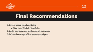12
Final Recommendations
Invest more in advertising
Dive into TikTok, YouTube
Build engagement with users/customers
Take a...