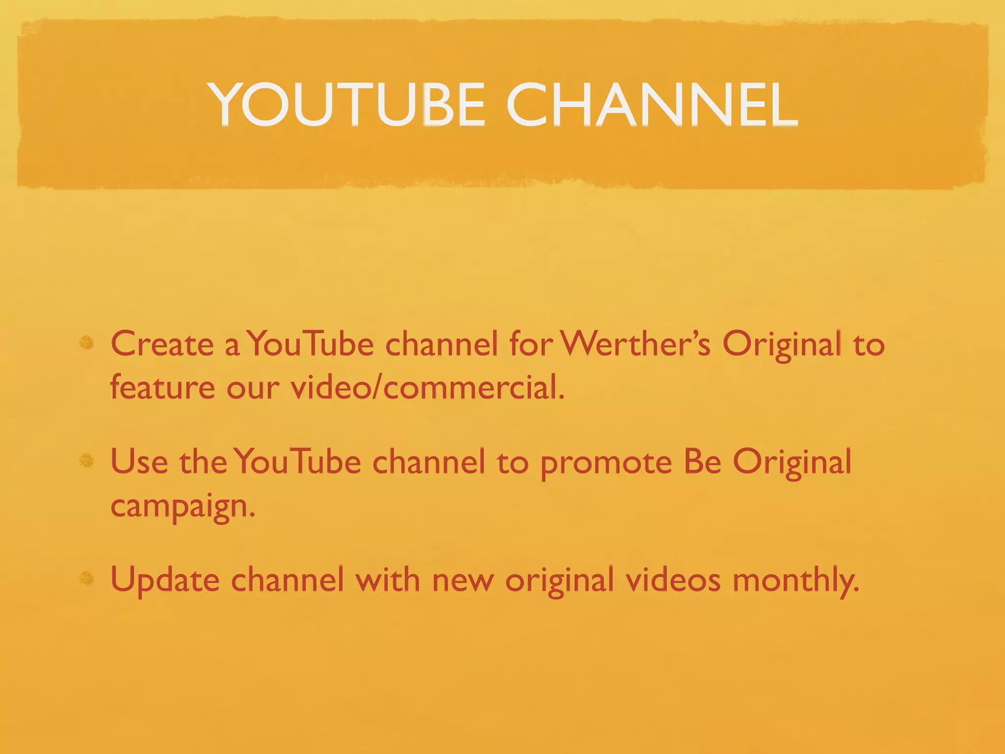YOUTUBE CHANNEL


Create a YouTube channel for Werther’s Original to
feature our video/commercial.

Use the YouTube channel to promote Be Original
campaign.

Update channel with new original videos monthly.
 