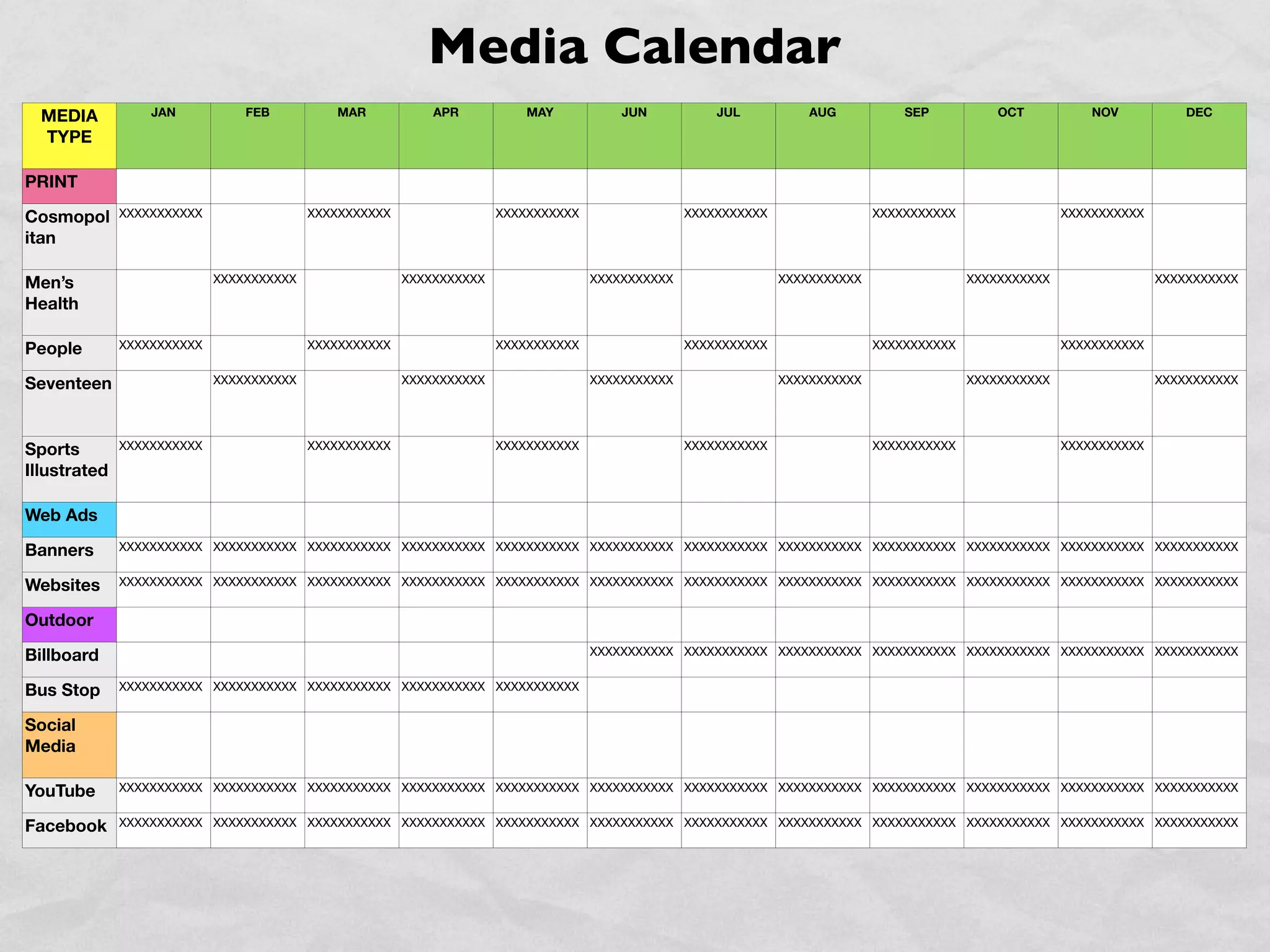 Media Calendar
  MEDIA           JAN           FEB          MAR            APR           MAY           JUN           JUL           AUG           SEP           OCT           NOV           DEC

  TYPE

PRINT

Cosmopol      XXXXXXXXXXX                 XXXXXXXXXXX                 XXXXXXXXXXX                 XXXXXXXXXXX                 XXXXXXXXXXX                 XXXXXXXXXXX

itan

Men’s                       XXXXXXXXXXX                 XXXXXXXXXXX                 XXXXXXXXXXX                 XXXXXXXXXXX                 XXXXXXXXXXX                 XXXXXXXXXXX

Health

People        XXXXXXXXXXX                 XXXXXXXXXXX                 XXXXXXXXXXX                 XXXXXXXXXXX                 XXXXXXXXXXX                 XXXXXXXXXXX


Seventeen                   XXXXXXXXXXX                 XXXXXXXXXXX                 XXXXXXXXXXX                 XXXXXXXXXXX                 XXXXXXXXXXX                 XXXXXXXXXXX




Sports        XXXXXXXXXXX                 XXXXXXXXXXX                 XXXXXXXXXXX                 XXXXXXXXXXX                 XXXXXXXXXXX                 XXXXXXXXXXX

Illustrated

Web Ads

Banners       XXXXXXXXXXX XXXXXXXXXXX XXXXXXXXXXX XXXXXXXXXXX XXXXXXXXXXX XXXXXXXXXXX XXXXXXXXXXX XXXXXXXXXXX XXXXXXXXXXX XXXXXXXXXXX XXXXXXXXXXX XXXXXXXXXXX


Websites      XXXXXXXXXXX XXXXXXXXXXX XXXXXXXXXXX XXXXXXXXXXX XXXXXXXXXXX XXXXXXXXXXX XXXXXXXXXXX XXXXXXXXXXX XXXXXXXXXXX XXXXXXXXXXX XXXXXXXXXXX XXXXXXXXXXX


Outdoor

Billboard                                                                           XXXXXXXXXXX XXXXXXXXXXX XXXXXXXXXXX XXXXXXXXXXX XXXXXXXXXXX XXXXXXXXXXX XXXXXXXXXXX


Bus Stop      XXXXXXXXXXX XXXXXXXXXXX XXXXXXXXXXX XXXXXXXXXXX XXXXXXXXXXX


Social
Media

YouTube       XXXXXXXXXXX XXXXXXXXXXX XXXXXXXXXXX XXXXXXXXXXX XXXXXXXXXXX XXXXXXXXXXX XXXXXXXXXXX XXXXXXXXXXX XXXXXXXXXXX XXXXXXXXXXX XXXXXXXXXXX XXXXXXXXXXX


Facebook      XXXXXXXXXXX XXXXXXXXXXX XXXXXXXXXXX XXXXXXXXXXX XXXXXXXXXXX XXXXXXXXXXX XXXXXXXXXXX XXXXXXXXXXX XXXXXXXXXXX XXXXXXXXXXX XXXXXXXXXXX XXXXXXXXXXX
 