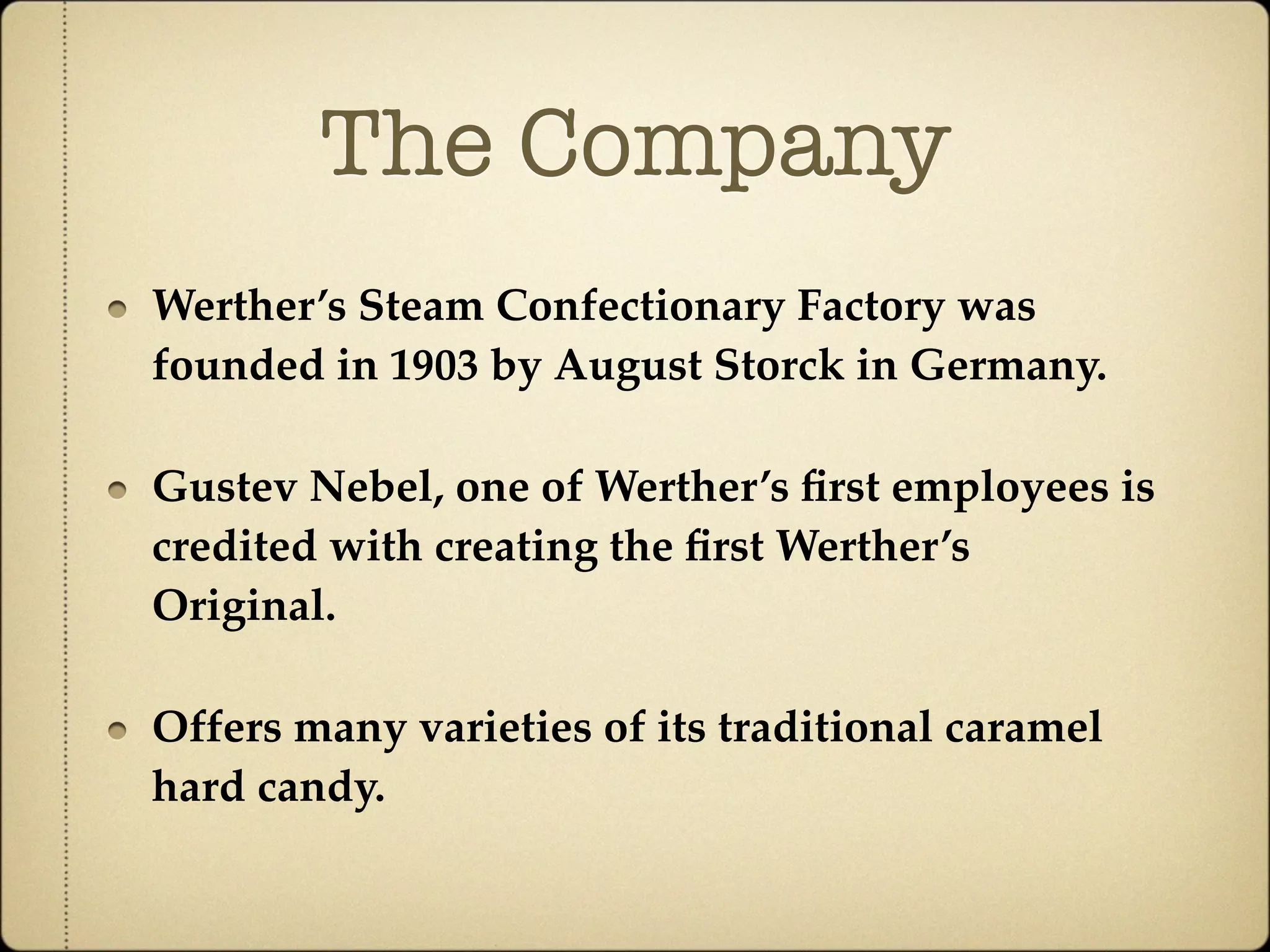 The Company
Werther’s Steam Confectionary Factory was
founded in 1903 by August Storck in Germany.

Gustev Nebel, one of Werther’s ﬁrst employees is
credited with creating the ﬁrst Werther’s
Original.

Offers many varieties of its traditional caramel
hard candy.
 